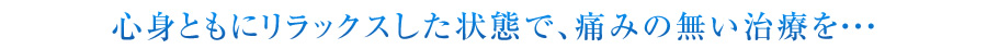 心身ともにリラックスした状態で、痛みの無い治療を・・・